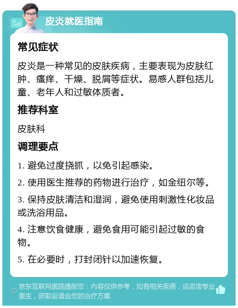 皮炎就医指南 常见症状 皮炎是一种常见的皮肤疾病，主要表现为皮肤红肿、瘙痒、干燥、脱屑等症状。易感人群包括儿童、老年人和过敏体质者。 推荐科室 皮肤科 调理要点 1. 避免过度挠抓，以免引起感染。 2. 使用医生推荐的药物进行治疗，如金纽尔等。 3. 保持皮肤清洁和湿润，避免使用刺激性化妆品或洗浴用品。 4. 注意饮食健康，避免食用可能引起过敏的食物。 5. 在必要时，打封闭针以加速恢复。