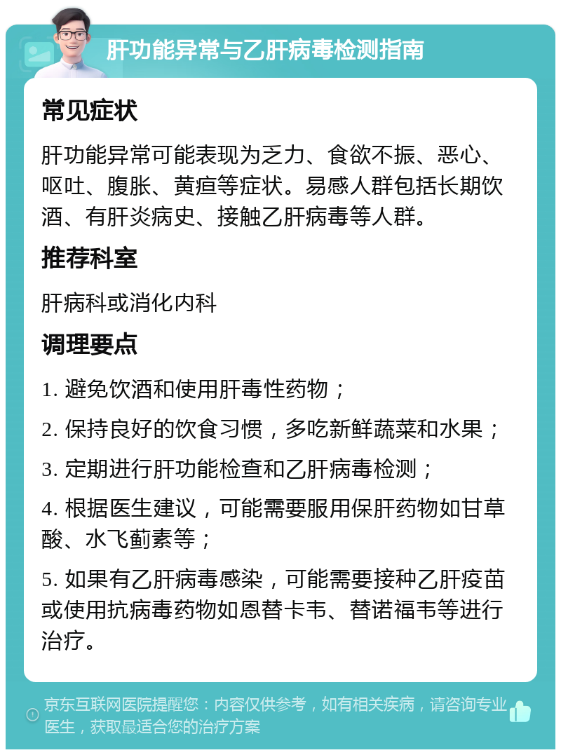 肝功能异常与乙肝病毒检测指南 常见症状 肝功能异常可能表现为乏力、食欲不振、恶心、呕吐、腹胀、黄疸等症状。易感人群包括长期饮酒、有肝炎病史、接触乙肝病毒等人群。 推荐科室 肝病科或消化内科 调理要点 1. 避免饮酒和使用肝毒性药物； 2. 保持良好的饮食习惯，多吃新鲜蔬菜和水果； 3. 定期进行肝功能检查和乙肝病毒检测； 4. 根据医生建议，可能需要服用保肝药物如甘草酸、水飞蓟素等； 5. 如果有乙肝病毒感染，可能需要接种乙肝疫苗或使用抗病毒药物如恩替卡韦、替诺福韦等进行治疗。