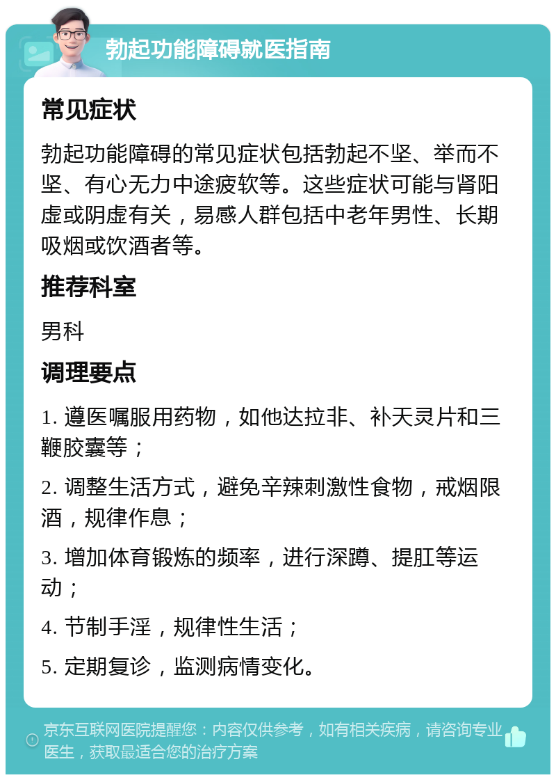 勃起功能障碍就医指南 常见症状 勃起功能障碍的常见症状包括勃起不坚、举而不坚、有心无力中途疲软等。这些症状可能与肾阳虚或阴虚有关，易感人群包括中老年男性、长期吸烟或饮酒者等。 推荐科室 男科 调理要点 1. 遵医嘱服用药物，如他达拉非、补天灵片和三鞭胶囊等； 2. 调整生活方式，避免辛辣刺激性食物，戒烟限酒，规律作息； 3. 增加体育锻炼的频率，进行深蹲、提肛等运动； 4. 节制手淫，规律性生活； 5. 定期复诊，监测病情变化。