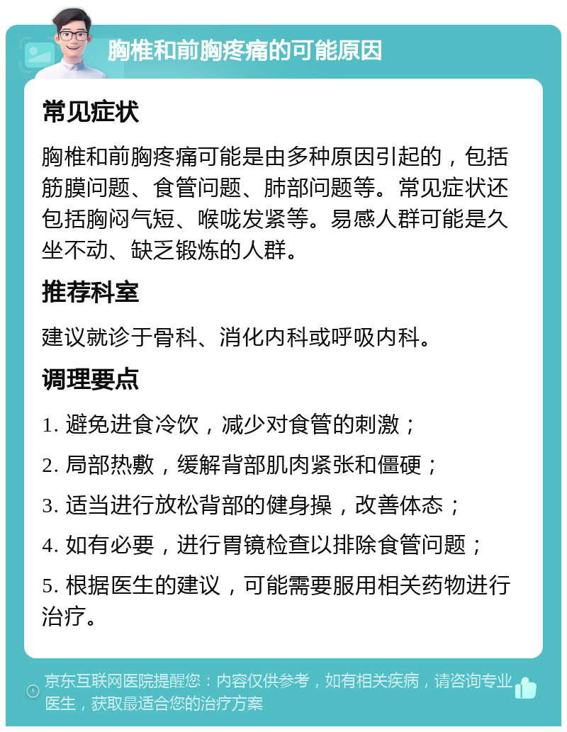 胸椎和前胸疼痛的可能原因 常见症状 胸椎和前胸疼痛可能是由多种原因引起的，包括筋膜问题、食管问题、肺部问题等。常见症状还包括胸闷气短、喉咙发紧等。易感人群可能是久坐不动、缺乏锻炼的人群。 推荐科室 建议就诊于骨科、消化内科或呼吸内科。 调理要点 1. 避免进食冷饮，减少对食管的刺激； 2. 局部热敷，缓解背部肌肉紧张和僵硬； 3. 适当进行放松背部的健身操，改善体态； 4. 如有必要，进行胃镜检查以排除食管问题； 5. 根据医生的建议，可能需要服用相关药物进行治疗。