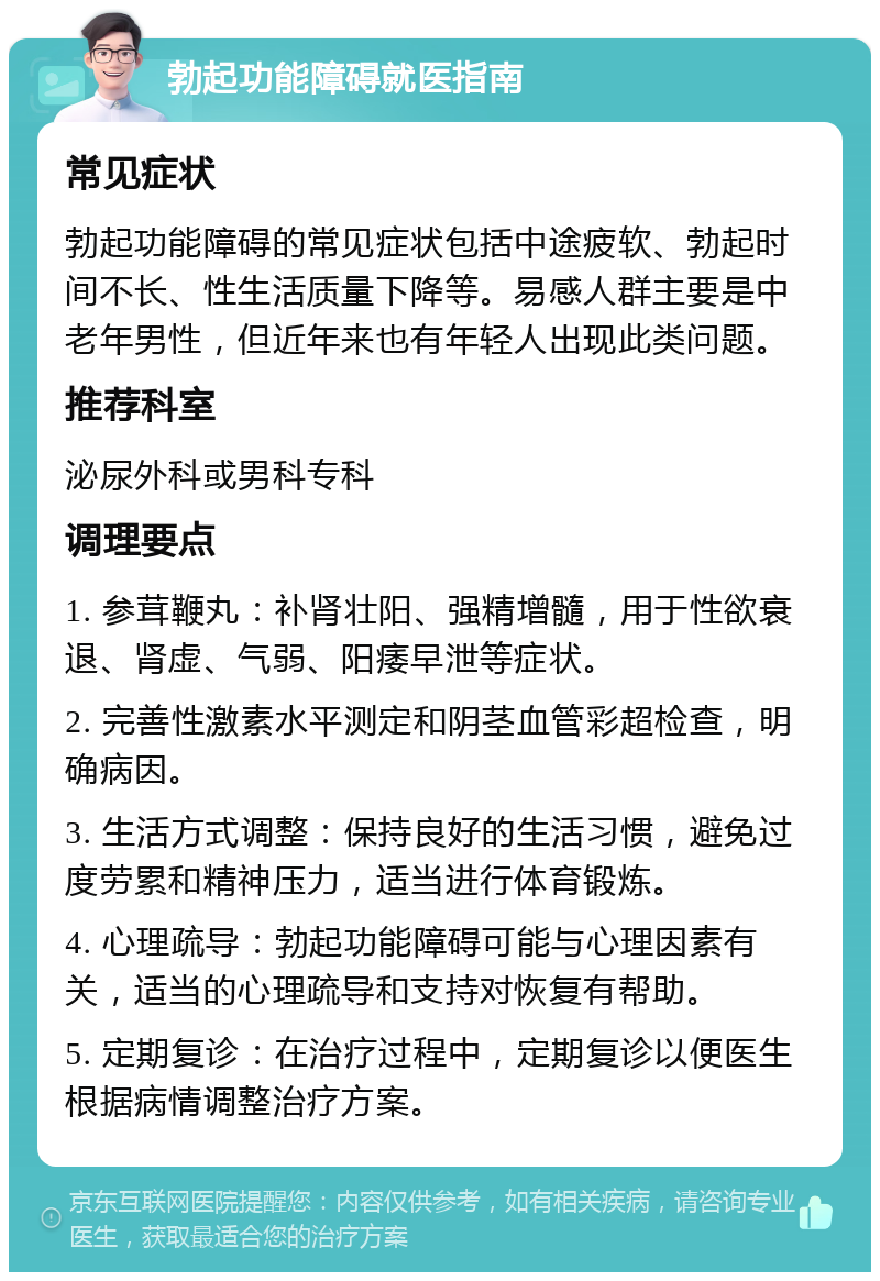 勃起功能障碍就医指南 常见症状 勃起功能障碍的常见症状包括中途疲软、勃起时间不长、性生活质量下降等。易感人群主要是中老年男性，但近年来也有年轻人出现此类问题。 推荐科室 泌尿外科或男科专科 调理要点 1. 参茸鞭丸：补肾壮阳、强精增髓，用于性欲衰退、肾虚、气弱、阳痿早泄等症状。 2. 完善性激素水平测定和阴茎血管彩超检查，明确病因。 3. 生活方式调整：保持良好的生活习惯，避免过度劳累和精神压力，适当进行体育锻炼。 4. 心理疏导：勃起功能障碍可能与心理因素有关，适当的心理疏导和支持对恢复有帮助。 5. 定期复诊：在治疗过程中，定期复诊以便医生根据病情调整治疗方案。