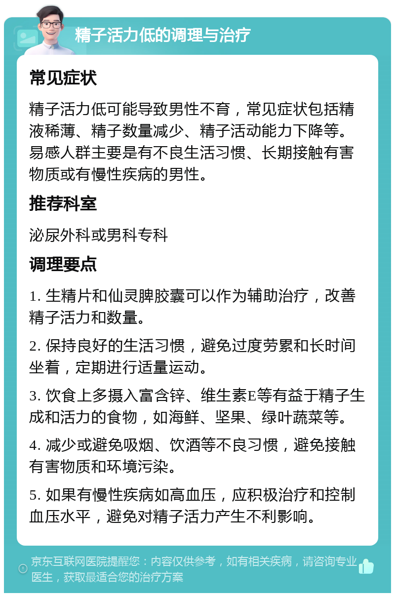 精子活力低的调理与治疗 常见症状 精子活力低可能导致男性不育，常见症状包括精液稀薄、精子数量减少、精子活动能力下降等。易感人群主要是有不良生活习惯、长期接触有害物质或有慢性疾病的男性。 推荐科室 泌尿外科或男科专科 调理要点 1. 生精片和仙灵脾胶囊可以作为辅助治疗，改善精子活力和数量。 2. 保持良好的生活习惯，避免过度劳累和长时间坐着，定期进行适量运动。 3. 饮食上多摄入富含锌、维生素E等有益于精子生成和活力的食物，如海鲜、坚果、绿叶蔬菜等。 4. 减少或避免吸烟、饮酒等不良习惯，避免接触有害物质和环境污染。 5. 如果有慢性疾病如高血压，应积极治疗和控制血压水平，避免对精子活力产生不利影响。