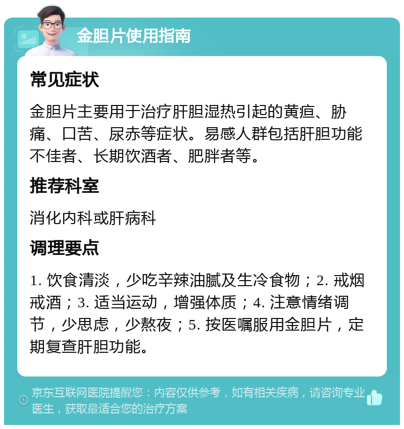 金胆片使用指南 常见症状 金胆片主要用于治疗肝胆湿热引起的黄疸、胁痛、口苦、尿赤等症状。易感人群包括肝胆功能不佳者、长期饮酒者、肥胖者等。 推荐科室 消化内科或肝病科 调理要点 1. 饮食清淡，少吃辛辣油腻及生冷食物；2. 戒烟戒酒；3. 适当运动，增强体质；4. 注意情绪调节，少思虑，少熬夜；5. 按医嘱服用金胆片，定期复查肝胆功能。