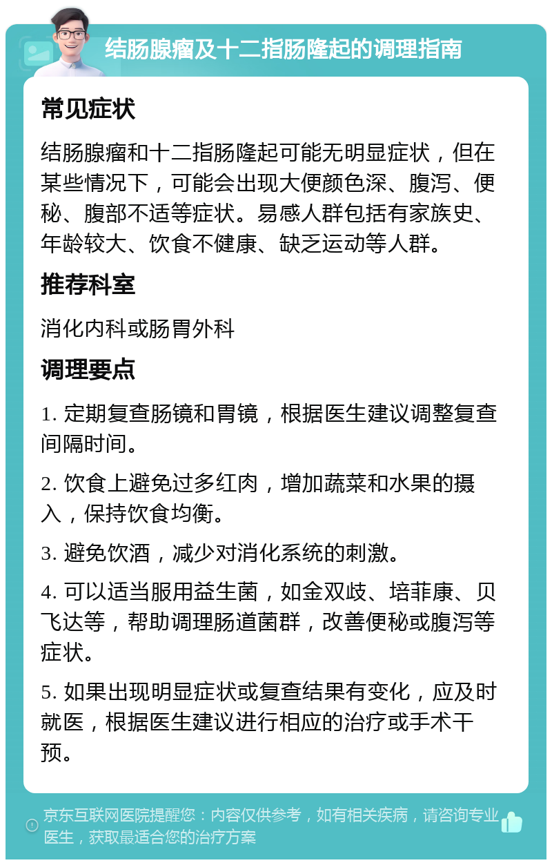 结肠腺瘤及十二指肠隆起的调理指南 常见症状 结肠腺瘤和十二指肠隆起可能无明显症状，但在某些情况下，可能会出现大便颜色深、腹泻、便秘、腹部不适等症状。易感人群包括有家族史、年龄较大、饮食不健康、缺乏运动等人群。 推荐科室 消化内科或肠胃外科 调理要点 1. 定期复查肠镜和胃镜，根据医生建议调整复查间隔时间。 2. 饮食上避免过多红肉，增加蔬菜和水果的摄入，保持饮食均衡。 3. 避免饮酒，减少对消化系统的刺激。 4. 可以适当服用益生菌，如金双歧、培菲康、贝飞达等，帮助调理肠道菌群，改善便秘或腹泻等症状。 5. 如果出现明显症状或复查结果有变化，应及时就医，根据医生建议进行相应的治疗或手术干预。