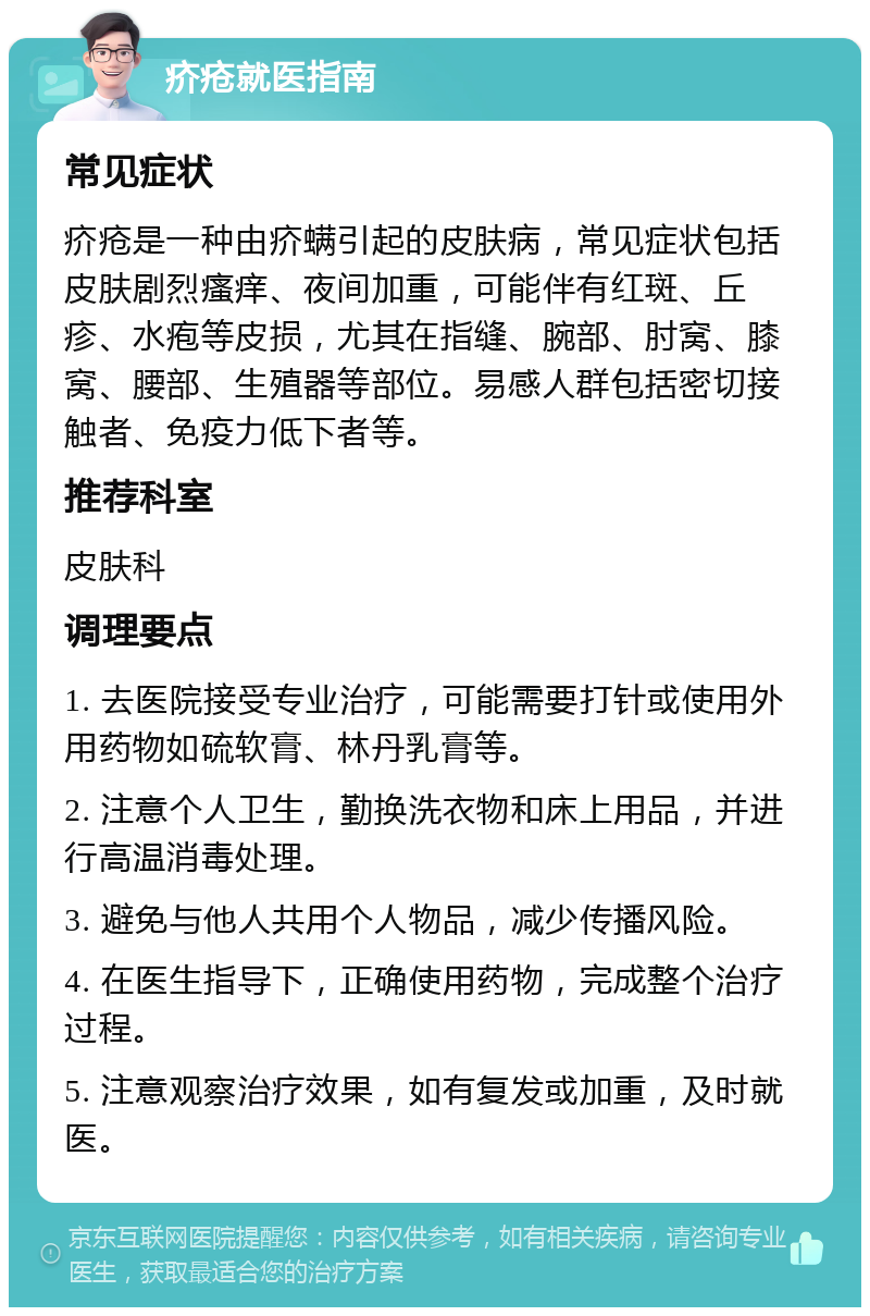 疥疮就医指南 常见症状 疥疮是一种由疥螨引起的皮肤病，常见症状包括皮肤剧烈瘙痒、夜间加重，可能伴有红斑、丘疹、水疱等皮损，尤其在指缝、腕部、肘窝、膝窝、腰部、生殖器等部位。易感人群包括密切接触者、免疫力低下者等。 推荐科室 皮肤科 调理要点 1. 去医院接受专业治疗，可能需要打针或使用外用药物如硫软膏、林丹乳膏等。 2. 注意个人卫生，勤换洗衣物和床上用品，并进行高温消毒处理。 3. 避免与他人共用个人物品，减少传播风险。 4. 在医生指导下，正确使用药物，完成整个治疗过程。 5. 注意观察治疗效果，如有复发或加重，及时就医。