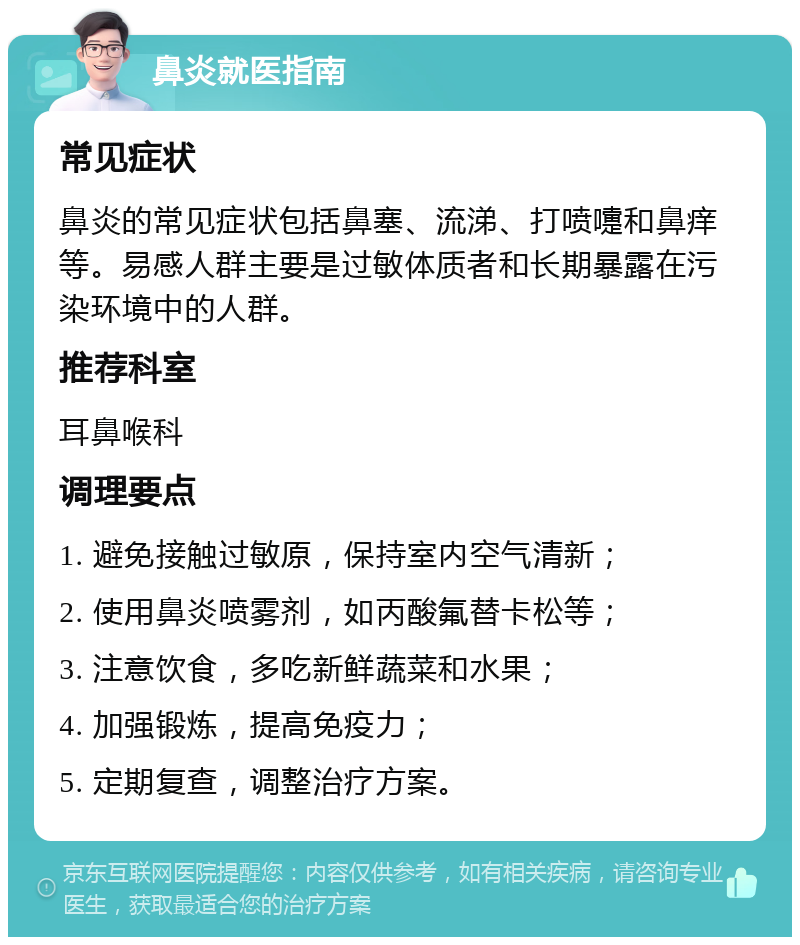 鼻炎就医指南 常见症状 鼻炎的常见症状包括鼻塞、流涕、打喷嚏和鼻痒等。易感人群主要是过敏体质者和长期暴露在污染环境中的人群。 推荐科室 耳鼻喉科 调理要点 1. 避免接触过敏原，保持室内空气清新； 2. 使用鼻炎喷雾剂，如丙酸氟替卡松等； 3. 注意饮食，多吃新鲜蔬菜和水果； 4. 加强锻炼，提高免疫力； 5. 定期复查，调整治疗方案。