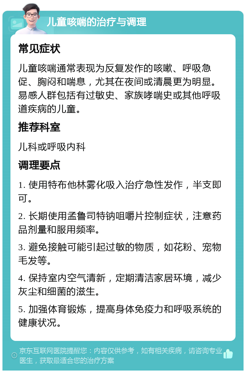 儿童咳喘的治疗与调理 常见症状 儿童咳喘通常表现为反复发作的咳嗽、呼吸急促、胸闷和喘息，尤其在夜间或清晨更为明显。易感人群包括有过敏史、家族哮喘史或其他呼吸道疾病的儿童。 推荐科室 儿科或呼吸内科 调理要点 1. 使用特布他林雾化吸入治疗急性发作，半支即可。 2. 长期使用孟鲁司特钠咀嚼片控制症状，注意药品剂量和服用频率。 3. 避免接触可能引起过敏的物质，如花粉、宠物毛发等。 4. 保持室内空气清新，定期清洁家居环境，减少灰尘和细菌的滋生。 5. 加强体育锻炼，提高身体免疫力和呼吸系统的健康状况。