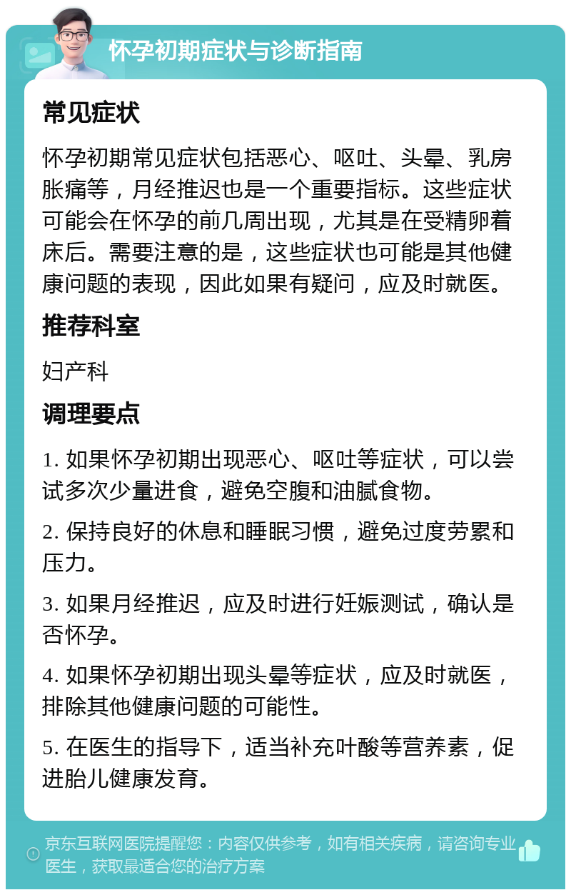 怀孕初期症状与诊断指南 常见症状 怀孕初期常见症状包括恶心、呕吐、头晕、乳房胀痛等，月经推迟也是一个重要指标。这些症状可能会在怀孕的前几周出现，尤其是在受精卵着床后。需要注意的是，这些症状也可能是其他健康问题的表现，因此如果有疑问，应及时就医。 推荐科室 妇产科 调理要点 1. 如果怀孕初期出现恶心、呕吐等症状，可以尝试多次少量进食，避免空腹和油腻食物。 2. 保持良好的休息和睡眠习惯，避免过度劳累和压力。 3. 如果月经推迟，应及时进行妊娠测试，确认是否怀孕。 4. 如果怀孕初期出现头晕等症状，应及时就医，排除其他健康问题的可能性。 5. 在医生的指导下，适当补充叶酸等营养素，促进胎儿健康发育。