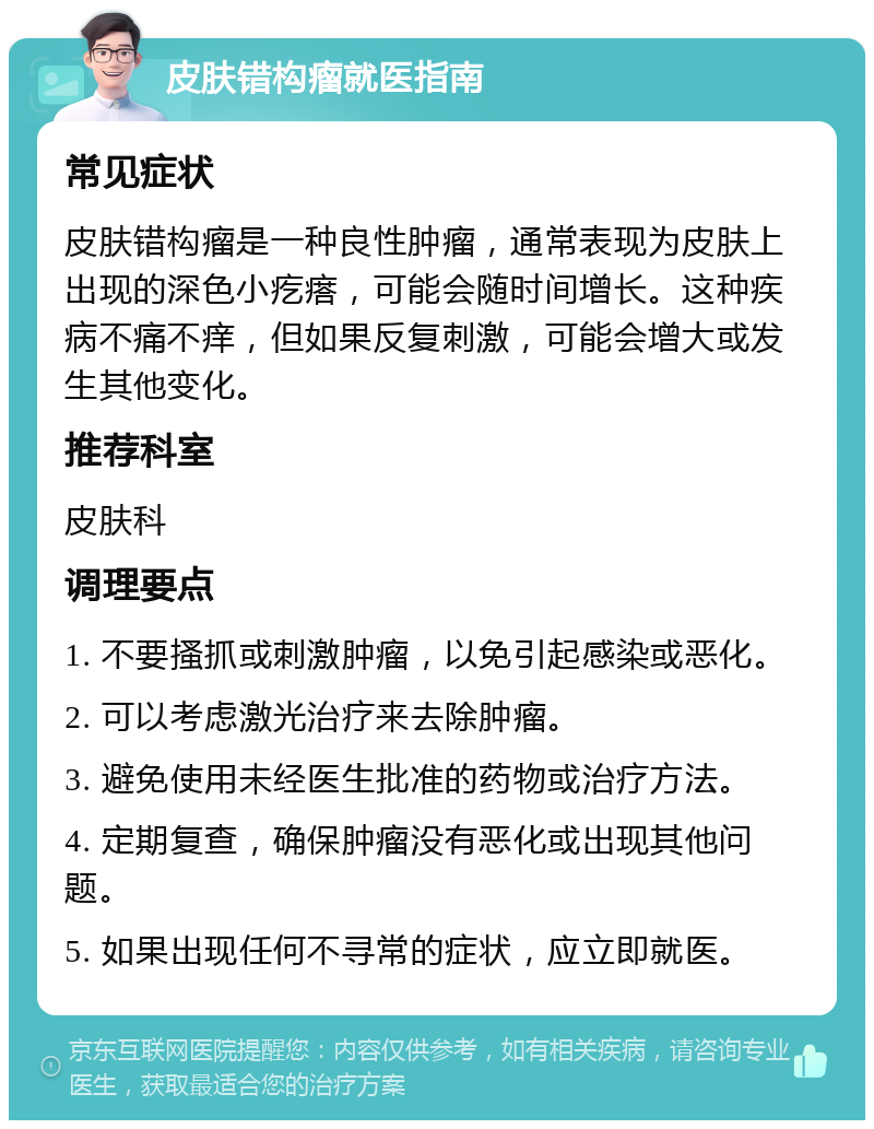 皮肤错构瘤就医指南 常见症状 皮肤错构瘤是一种良性肿瘤，通常表现为皮肤上出现的深色小疙瘩，可能会随时间增长。这种疾病不痛不痒，但如果反复刺激，可能会增大或发生其他变化。 推荐科室 皮肤科 调理要点 1. 不要搔抓或刺激肿瘤，以免引起感染或恶化。 2. 可以考虑激光治疗来去除肿瘤。 3. 避免使用未经医生批准的药物或治疗方法。 4. 定期复查，确保肿瘤没有恶化或出现其他问题。 5. 如果出现任何不寻常的症状，应立即就医。