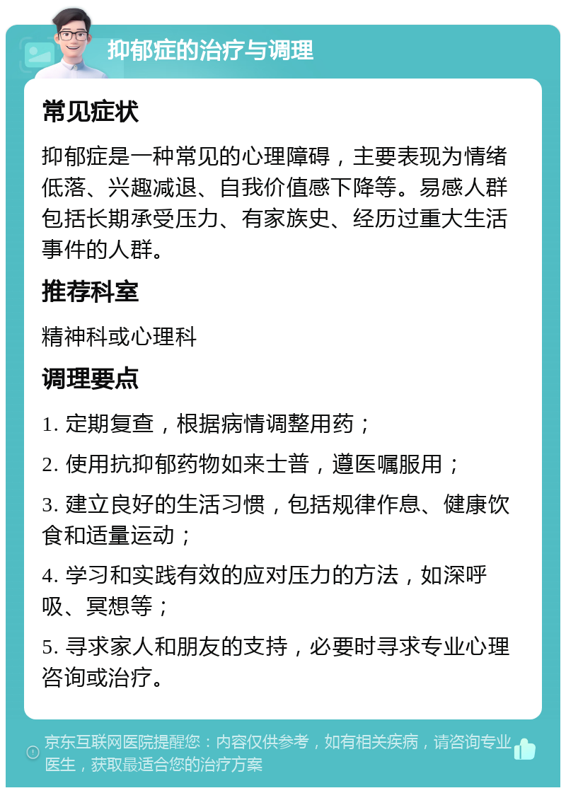 抑郁症的治疗与调理 常见症状 抑郁症是一种常见的心理障碍，主要表现为情绪低落、兴趣减退、自我价值感下降等。易感人群包括长期承受压力、有家族史、经历过重大生活事件的人群。 推荐科室 精神科或心理科 调理要点 1. 定期复查，根据病情调整用药； 2. 使用抗抑郁药物如来士普，遵医嘱服用； 3. 建立良好的生活习惯，包括规律作息、健康饮食和适量运动； 4. 学习和实践有效的应对压力的方法，如深呼吸、冥想等； 5. 寻求家人和朋友的支持，必要时寻求专业心理咨询或治疗。