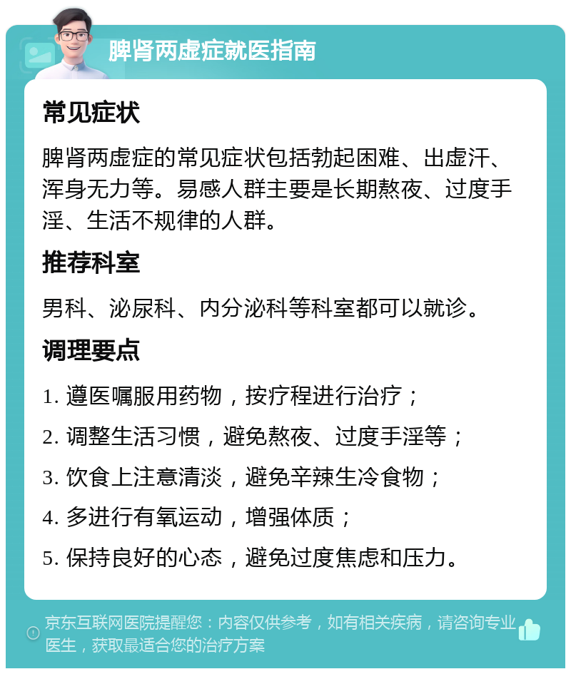 脾肾两虚症就医指南 常见症状 脾肾两虚症的常见症状包括勃起困难、出虚汗、浑身无力等。易感人群主要是长期熬夜、过度手淫、生活不规律的人群。 推荐科室 男科、泌尿科、内分泌科等科室都可以就诊。 调理要点 1. 遵医嘱服用药物，按疗程进行治疗； 2. 调整生活习惯，避免熬夜、过度手淫等； 3. 饮食上注意清淡，避免辛辣生冷食物； 4. 多进行有氧运动，增强体质； 5. 保持良好的心态，避免过度焦虑和压力。