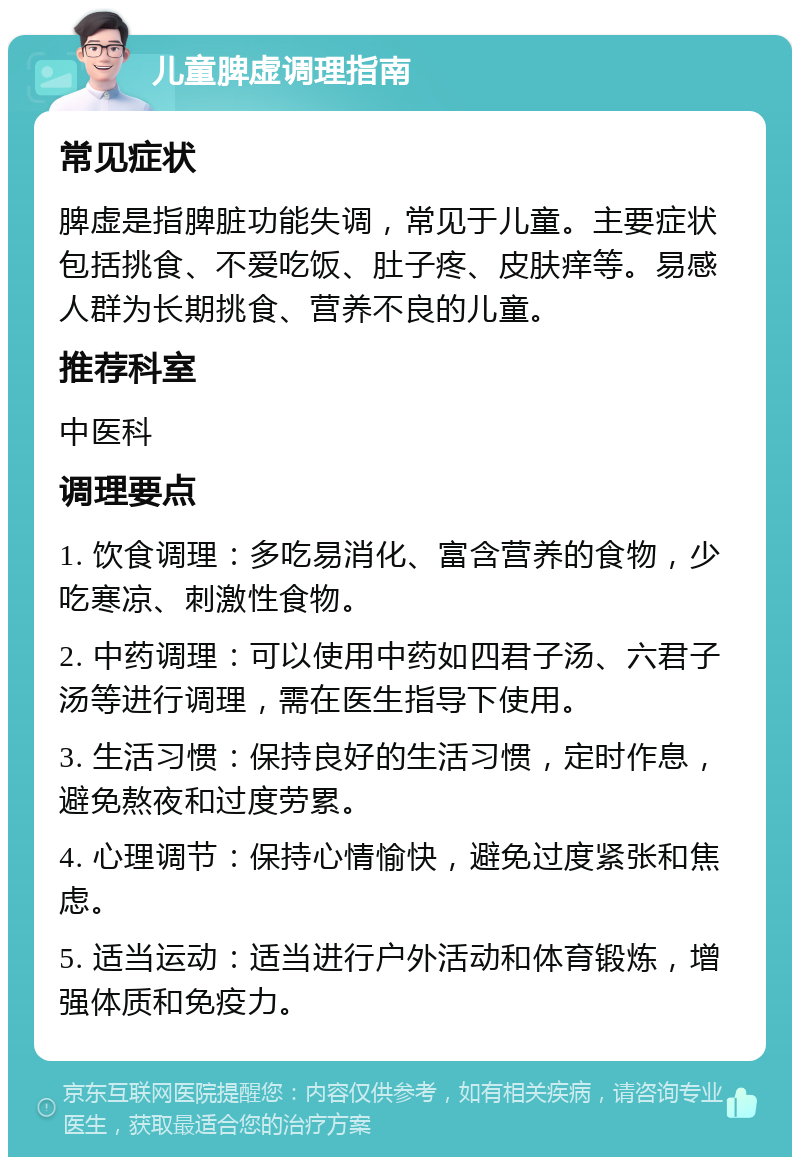 儿童脾虚调理指南 常见症状 脾虚是指脾脏功能失调，常见于儿童。主要症状包括挑食、不爱吃饭、肚子疼、皮肤痒等。易感人群为长期挑食、营养不良的儿童。 推荐科室 中医科 调理要点 1. 饮食调理：多吃易消化、富含营养的食物，少吃寒凉、刺激性食物。 2. 中药调理：可以使用中药如四君子汤、六君子汤等进行调理，需在医生指导下使用。 3. 生活习惯：保持良好的生活习惯，定时作息，避免熬夜和过度劳累。 4. 心理调节：保持心情愉快，避免过度紧张和焦虑。 5. 适当运动：适当进行户外活动和体育锻炼，增强体质和免疫力。