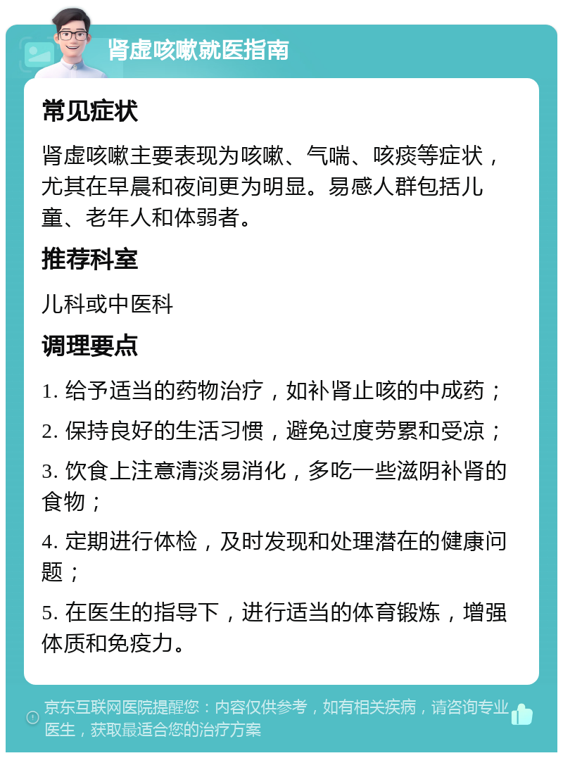 肾虚咳嗽就医指南 常见症状 肾虚咳嗽主要表现为咳嗽、气喘、咳痰等症状，尤其在早晨和夜间更为明显。易感人群包括儿童、老年人和体弱者。 推荐科室 儿科或中医科 调理要点 1. 给予适当的药物治疗，如补肾止咳的中成药； 2. 保持良好的生活习惯，避免过度劳累和受凉； 3. 饮食上注意清淡易消化，多吃一些滋阴补肾的食物； 4. 定期进行体检，及时发现和处理潜在的健康问题； 5. 在医生的指导下，进行适当的体育锻炼，增强体质和免疫力。