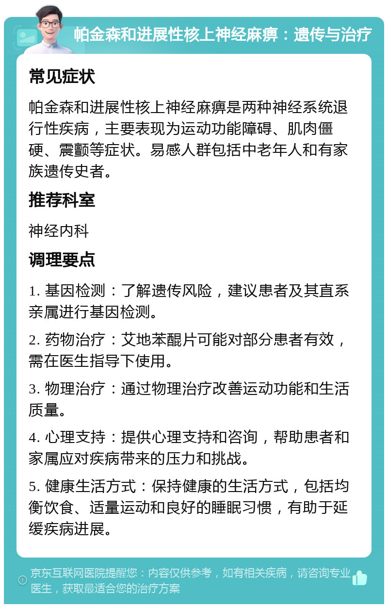 帕金森和进展性核上神经麻痹：遗传与治疗 常见症状 帕金森和进展性核上神经麻痹是两种神经系统退行性疾病，主要表现为运动功能障碍、肌肉僵硬、震颤等症状。易感人群包括中老年人和有家族遗传史者。 推荐科室 神经内科 调理要点 1. 基因检测：了解遗传风险，建议患者及其直系亲属进行基因检测。 2. 药物治疗：艾地苯醌片可能对部分患者有效，需在医生指导下使用。 3. 物理治疗：通过物理治疗改善运动功能和生活质量。 4. 心理支持：提供心理支持和咨询，帮助患者和家属应对疾病带来的压力和挑战。 5. 健康生活方式：保持健康的生活方式，包括均衡饮食、适量运动和良好的睡眠习惯，有助于延缓疾病进展。