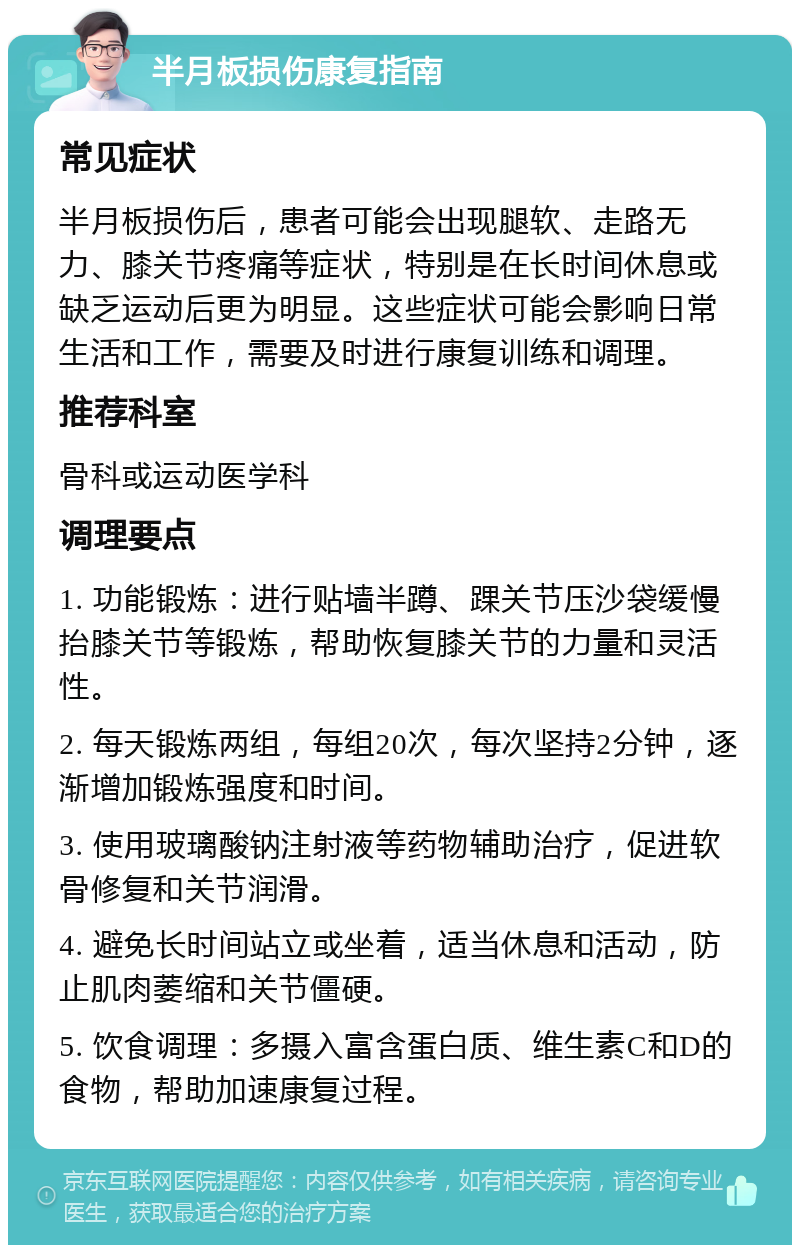 半月板损伤康复指南 常见症状 半月板损伤后，患者可能会出现腿软、走路无力、膝关节疼痛等症状，特别是在长时间休息或缺乏运动后更为明显。这些症状可能会影响日常生活和工作，需要及时进行康复训练和调理。 推荐科室 骨科或运动医学科 调理要点 1. 功能锻炼：进行贴墙半蹲、踝关节压沙袋缓慢抬膝关节等锻炼，帮助恢复膝关节的力量和灵活性。 2. 每天锻炼两组，每组20次，每次坚持2分钟，逐渐增加锻炼强度和时间。 3. 使用玻璃酸钠注射液等药物辅助治疗，促进软骨修复和关节润滑。 4. 避免长时间站立或坐着，适当休息和活动，防止肌肉萎缩和关节僵硬。 5. 饮食调理：多摄入富含蛋白质、维生素C和D的食物，帮助加速康复过程。