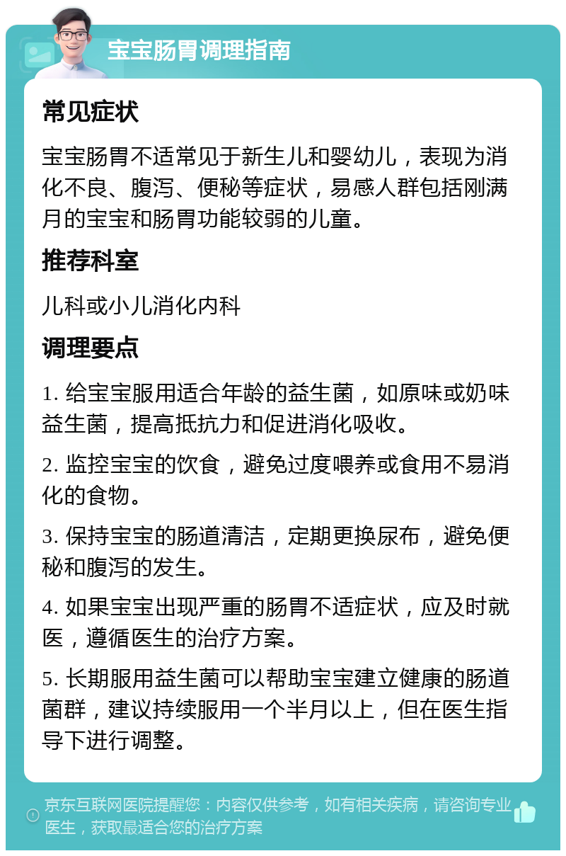 宝宝肠胃调理指南 常见症状 宝宝肠胃不适常见于新生儿和婴幼儿，表现为消化不良、腹泻、便秘等症状，易感人群包括刚满月的宝宝和肠胃功能较弱的儿童。 推荐科室 儿科或小儿消化内科 调理要点 1. 给宝宝服用适合年龄的益生菌，如原味或奶味益生菌，提高抵抗力和促进消化吸收。 2. 监控宝宝的饮食，避免过度喂养或食用不易消化的食物。 3. 保持宝宝的肠道清洁，定期更换尿布，避免便秘和腹泻的发生。 4. 如果宝宝出现严重的肠胃不适症状，应及时就医，遵循医生的治疗方案。 5. 长期服用益生菌可以帮助宝宝建立健康的肠道菌群，建议持续服用一个半月以上，但在医生指导下进行调整。