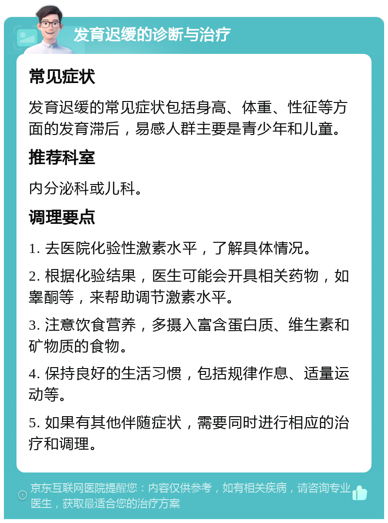 发育迟缓的诊断与治疗 常见症状 发育迟缓的常见症状包括身高、体重、性征等方面的发育滞后，易感人群主要是青少年和儿童。 推荐科室 内分泌科或儿科。 调理要点 1. 去医院化验性激素水平，了解具体情况。 2. 根据化验结果，医生可能会开具相关药物，如睾酮等，来帮助调节激素水平。 3. 注意饮食营养，多摄入富含蛋白质、维生素和矿物质的食物。 4. 保持良好的生活习惯，包括规律作息、适量运动等。 5. 如果有其他伴随症状，需要同时进行相应的治疗和调理。