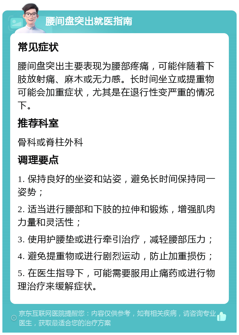 腰间盘突出就医指南 常见症状 腰间盘突出主要表现为腰部疼痛，可能伴随着下肢放射痛、麻木或无力感。长时间坐立或提重物可能会加重症状，尤其是在退行性变严重的情况下。 推荐科室 骨科或脊柱外科 调理要点 1. 保持良好的坐姿和站姿，避免长时间保持同一姿势； 2. 适当进行腰部和下肢的拉伸和锻炼，增强肌肉力量和灵活性； 3. 使用护腰垫或进行牵引治疗，减轻腰部压力； 4. 避免提重物或进行剧烈运动，防止加重损伤； 5. 在医生指导下，可能需要服用止痛药或进行物理治疗来缓解症状。