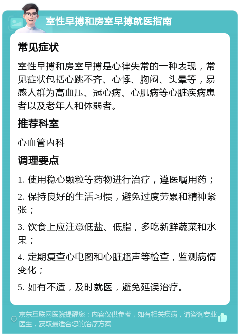 室性早搏和房室早搏就医指南 常见症状 室性早搏和房室早搏是心律失常的一种表现，常见症状包括心跳不齐、心悸、胸闷、头晕等，易感人群为高血压、冠心病、心肌病等心脏疾病患者以及老年人和体弱者。 推荐科室 心血管内科 调理要点 1. 使用稳心颗粒等药物进行治疗，遵医嘱用药； 2. 保持良好的生活习惯，避免过度劳累和精神紧张； 3. 饮食上应注意低盐、低脂，多吃新鲜蔬菜和水果； 4. 定期复查心电图和心脏超声等检查，监测病情变化； 5. 如有不适，及时就医，避免延误治疗。