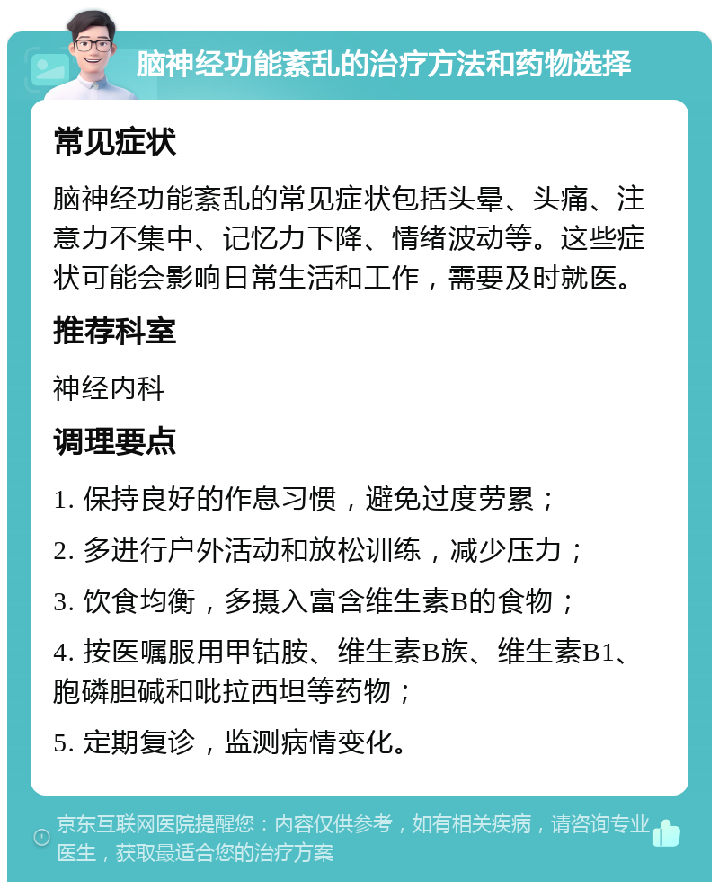 脑神经功能紊乱的治疗方法和药物选择 常见症状 脑神经功能紊乱的常见症状包括头晕、头痛、注意力不集中、记忆力下降、情绪波动等。这些症状可能会影响日常生活和工作，需要及时就医。 推荐科室 神经内科 调理要点 1. 保持良好的作息习惯，避免过度劳累； 2. 多进行户外活动和放松训练，减少压力； 3. 饮食均衡，多摄入富含维生素B的食物； 4. 按医嘱服用甲钴胺、维生素B族、维生素B1、胞磷胆碱和吡拉西坦等药物； 5. 定期复诊，监测病情变化。