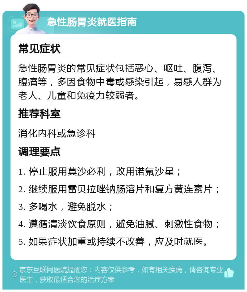 急性肠胃炎就医指南 常见症状 急性肠胃炎的常见症状包括恶心、呕吐、腹泻、腹痛等，多因食物中毒或感染引起，易感人群为老人、儿童和免疫力较弱者。 推荐科室 消化内科或急诊科 调理要点 1. 停止服用莫沙必利，改用诺氟沙星； 2. 继续服用雷贝拉唑钠肠溶片和复方黄连素片； 3. 多喝水，避免脱水； 4. 遵循清淡饮食原则，避免油腻、刺激性食物； 5. 如果症状加重或持续不改善，应及时就医。