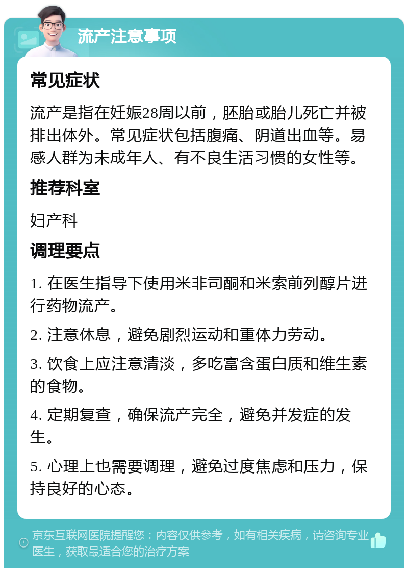 流产注意事项 常见症状 流产是指在妊娠28周以前，胚胎或胎儿死亡并被排出体外。常见症状包括腹痛、阴道出血等。易感人群为未成年人、有不良生活习惯的女性等。 推荐科室 妇产科 调理要点 1. 在医生指导下使用米非司酮和米索前列醇片进行药物流产。 2. 注意休息，避免剧烈运动和重体力劳动。 3. 饮食上应注意清淡，多吃富含蛋白质和维生素的食物。 4. 定期复查，确保流产完全，避免并发症的发生。 5. 心理上也需要调理，避免过度焦虑和压力，保持良好的心态。