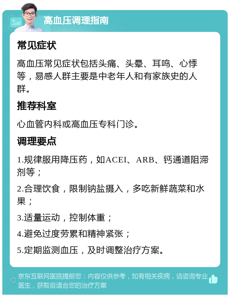 高血压调理指南 常见症状 高血压常见症状包括头痛、头晕、耳鸣、心悸等，易感人群主要是中老年人和有家族史的人群。 推荐科室 心血管内科或高血压专科门诊。 调理要点 1.规律服用降压药，如ACEI、ARB、钙通道阻滞剂等； 2.合理饮食，限制钠盐摄入，多吃新鲜蔬菜和水果； 3.适量运动，控制体重； 4.避免过度劳累和精神紧张； 5.定期监测血压，及时调整治疗方案。