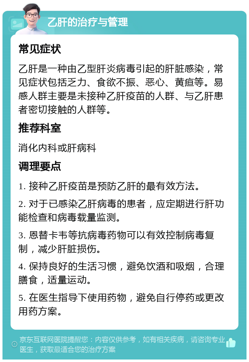 乙肝的治疗与管理 常见症状 乙肝是一种由乙型肝炎病毒引起的肝脏感染，常见症状包括乏力、食欲不振、恶心、黄疸等。易感人群主要是未接种乙肝疫苗的人群、与乙肝患者密切接触的人群等。 推荐科室 消化内科或肝病科 调理要点 1. 接种乙肝疫苗是预防乙肝的最有效方法。 2. 对于已感染乙肝病毒的患者，应定期进行肝功能检查和病毒载量监测。 3. 恩替卡韦等抗病毒药物可以有效控制病毒复制，减少肝脏损伤。 4. 保持良好的生活习惯，避免饮酒和吸烟，合理膳食，适量运动。 5. 在医生指导下使用药物，避免自行停药或更改用药方案。