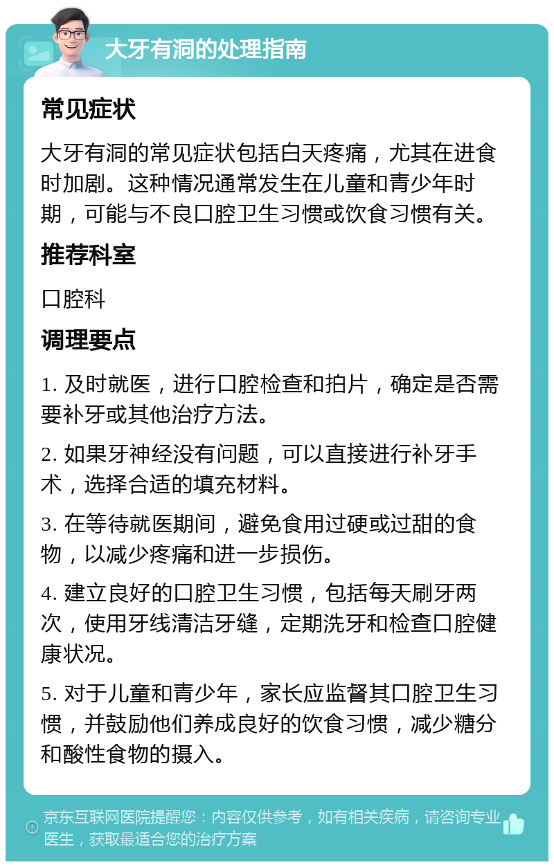 大牙有洞的处理指南 常见症状 大牙有洞的常见症状包括白天疼痛，尤其在进食时加剧。这种情况通常发生在儿童和青少年时期，可能与不良口腔卫生习惯或饮食习惯有关。 推荐科室 口腔科 调理要点 1. 及时就医，进行口腔检查和拍片，确定是否需要补牙或其他治疗方法。 2. 如果牙神经没有问题，可以直接进行补牙手术，选择合适的填充材料。 3. 在等待就医期间，避免食用过硬或过甜的食物，以减少疼痛和进一步损伤。 4. 建立良好的口腔卫生习惯，包括每天刷牙两次，使用牙线清洁牙缝，定期洗牙和检查口腔健康状况。 5. 对于儿童和青少年，家长应监督其口腔卫生习惯，并鼓励他们养成良好的饮食习惯，减少糖分和酸性食物的摄入。