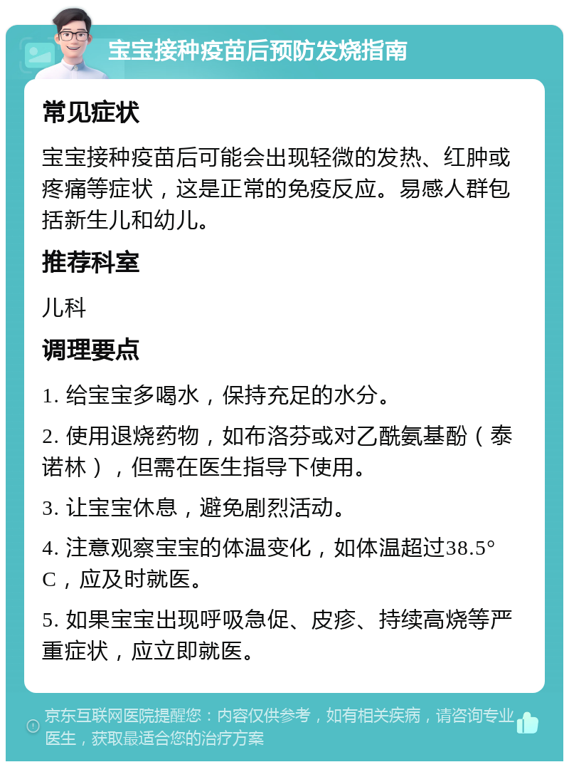 宝宝接种疫苗后预防发烧指南 常见症状 宝宝接种疫苗后可能会出现轻微的发热、红肿或疼痛等症状，这是正常的免疫反应。易感人群包括新生儿和幼儿。 推荐科室 儿科 调理要点 1. 给宝宝多喝水，保持充足的水分。 2. 使用退烧药物，如布洛芬或对乙酰氨基酚（泰诺林），但需在医生指导下使用。 3. 让宝宝休息，避免剧烈活动。 4. 注意观察宝宝的体温变化，如体温超过38.5°C，应及时就医。 5. 如果宝宝出现呼吸急促、皮疹、持续高烧等严重症状，应立即就医。