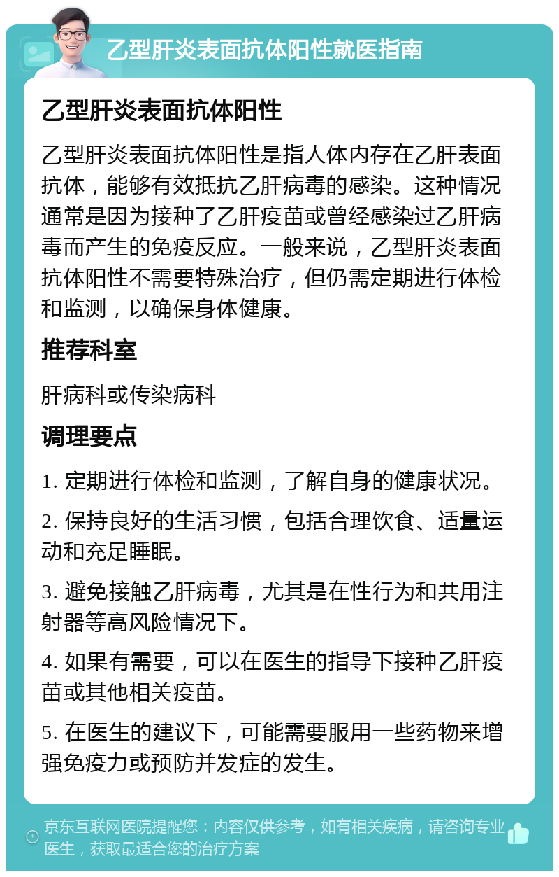 乙型肝炎表面抗体阳性就医指南 乙型肝炎表面抗体阳性 乙型肝炎表面抗体阳性是指人体内存在乙肝表面抗体，能够有效抵抗乙肝病毒的感染。这种情况通常是因为接种了乙肝疫苗或曾经感染过乙肝病毒而产生的免疫反应。一般来说，乙型肝炎表面抗体阳性不需要特殊治疗，但仍需定期进行体检和监测，以确保身体健康。 推荐科室 肝病科或传染病科 调理要点 1. 定期进行体检和监测，了解自身的健康状况。 2. 保持良好的生活习惯，包括合理饮食、适量运动和充足睡眠。 3. 避免接触乙肝病毒，尤其是在性行为和共用注射器等高风险情况下。 4. 如果有需要，可以在医生的指导下接种乙肝疫苗或其他相关疫苗。 5. 在医生的建议下，可能需要服用一些药物来增强免疫力或预防并发症的发生。