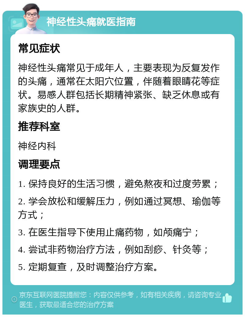 神经性头痛就医指南 常见症状 神经性头痛常见于成年人，主要表现为反复发作的头痛，通常在太阳穴位置，伴随着眼睛花等症状。易感人群包括长期精神紧张、缺乏休息或有家族史的人群。 推荐科室 神经内科 调理要点 1. 保持良好的生活习惯，避免熬夜和过度劳累； 2. 学会放松和缓解压力，例如通过冥想、瑜伽等方式； 3. 在医生指导下使用止痛药物，如颅痛宁； 4. 尝试非药物治疗方法，例如刮痧、针灸等； 5. 定期复查，及时调整治疗方案。