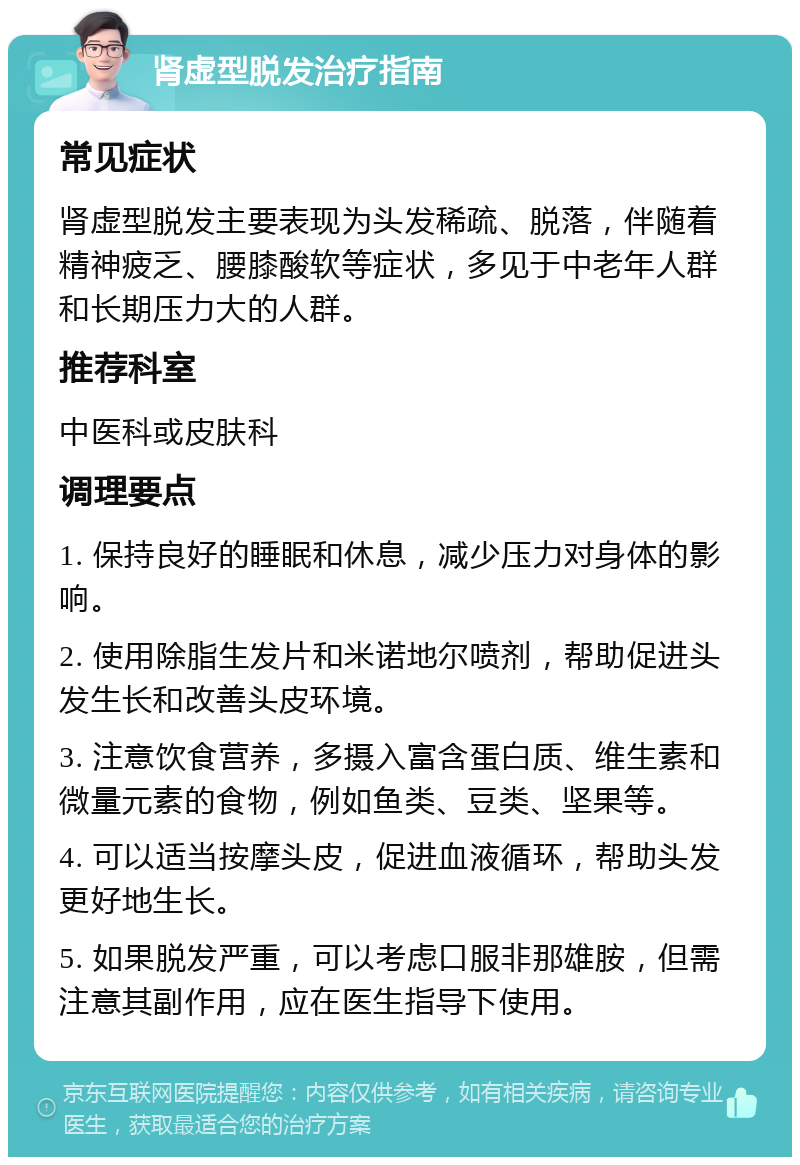 肾虚型脱发治疗指南 常见症状 肾虚型脱发主要表现为头发稀疏、脱落，伴随着精神疲乏、腰膝酸软等症状，多见于中老年人群和长期压力大的人群。 推荐科室 中医科或皮肤科 调理要点 1. 保持良好的睡眠和休息，减少压力对身体的影响。 2. 使用除脂生发片和米诺地尔喷剂，帮助促进头发生长和改善头皮环境。 3. 注意饮食营养，多摄入富含蛋白质、维生素和微量元素的食物，例如鱼类、豆类、坚果等。 4. 可以适当按摩头皮，促进血液循环，帮助头发更好地生长。 5. 如果脱发严重，可以考虑口服非那雄胺，但需注意其副作用，应在医生指导下使用。