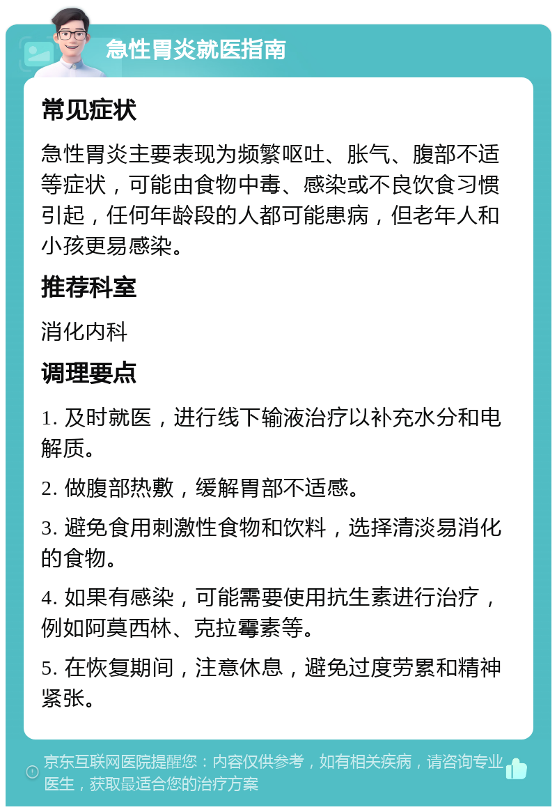 急性胃炎就医指南 常见症状 急性胃炎主要表现为频繁呕吐、胀气、腹部不适等症状，可能由食物中毒、感染或不良饮食习惯引起，任何年龄段的人都可能患病，但老年人和小孩更易感染。 推荐科室 消化内科 调理要点 1. 及时就医，进行线下输液治疗以补充水分和电解质。 2. 做腹部热敷，缓解胃部不适感。 3. 避免食用刺激性食物和饮料，选择清淡易消化的食物。 4. 如果有感染，可能需要使用抗生素进行治疗，例如阿莫西林、克拉霉素等。 5. 在恢复期间，注意休息，避免过度劳累和精神紧张。