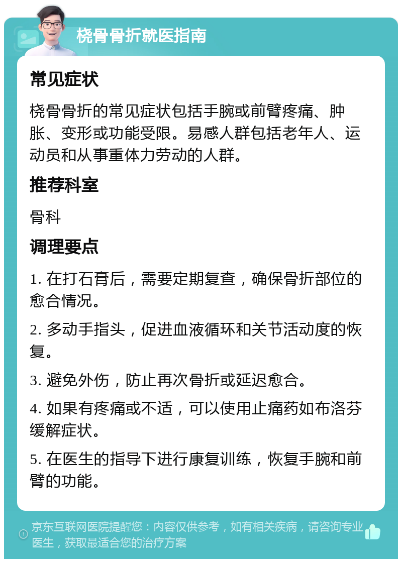 桡骨骨折就医指南 常见症状 桡骨骨折的常见症状包括手腕或前臂疼痛、肿胀、变形或功能受限。易感人群包括老年人、运动员和从事重体力劳动的人群。 推荐科室 骨科 调理要点 1. 在打石膏后，需要定期复查，确保骨折部位的愈合情况。 2. 多动手指头，促进血液循环和关节活动度的恢复。 3. 避免外伤，防止再次骨折或延迟愈合。 4. 如果有疼痛或不适，可以使用止痛药如布洛芬缓解症状。 5. 在医生的指导下进行康复训练，恢复手腕和前臂的功能。