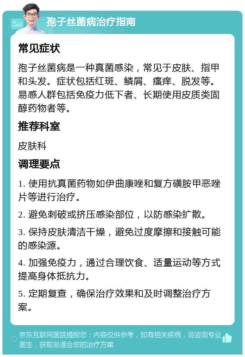 孢子丝菌病治疗指南 常见症状 孢子丝菌病是一种真菌感染，常见于皮肤、指甲和头发。症状包括红斑、鳞屑、瘙痒、脱发等。易感人群包括免疫力低下者、长期使用皮质类固醇药物者等。 推荐科室 皮肤科 调理要点 1. 使用抗真菌药物如伊曲康唑和复方磺胺甲恶唑片等进行治疗。 2. 避免刺破或挤压感染部位，以防感染扩散。 3. 保持皮肤清洁干燥，避免过度摩擦和接触可能的感染源。 4. 加强免疫力，通过合理饮食、适量运动等方式提高身体抵抗力。 5. 定期复查，确保治疗效果和及时调整治疗方案。