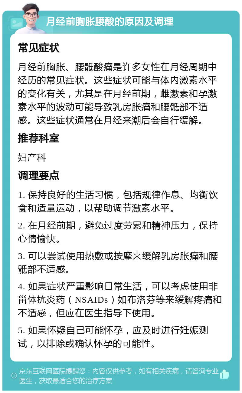 月经前胸胀腰酸的原因及调理 常见症状 月经前胸胀、腰骶酸痛是许多女性在月经周期中经历的常见症状。这些症状可能与体内激素水平的变化有关，尤其是在月经前期，雌激素和孕激素水平的波动可能导致乳房胀痛和腰骶部不适感。这些症状通常在月经来潮后会自行缓解。 推荐科室 妇产科 调理要点 1. 保持良好的生活习惯，包括规律作息、均衡饮食和适量运动，以帮助调节激素水平。 2. 在月经前期，避免过度劳累和精神压力，保持心情愉快。 3. 可以尝试使用热敷或按摩来缓解乳房胀痛和腰骶部不适感。 4. 如果症状严重影响日常生活，可以考虑使用非甾体抗炎药（NSAIDs）如布洛芬等来缓解疼痛和不适感，但应在医生指导下使用。 5. 如果怀疑自己可能怀孕，应及时进行妊娠测试，以排除或确认怀孕的可能性。