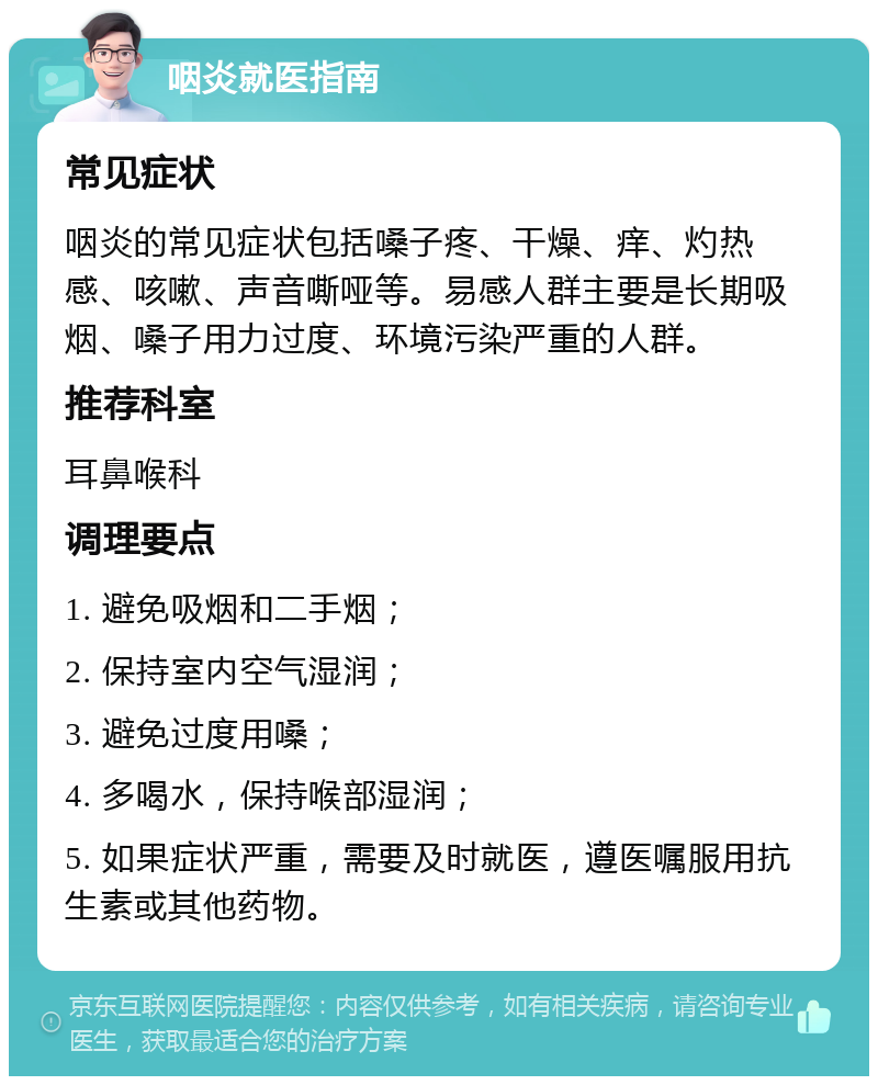 咽炎就医指南 常见症状 咽炎的常见症状包括嗓子疼、干燥、痒、灼热感、咳嗽、声音嘶哑等。易感人群主要是长期吸烟、嗓子用力过度、环境污染严重的人群。 推荐科室 耳鼻喉科 调理要点 1. 避免吸烟和二手烟； 2. 保持室内空气湿润； 3. 避免过度用嗓； 4. 多喝水，保持喉部湿润； 5. 如果症状严重，需要及时就医，遵医嘱服用抗生素或其他药物。