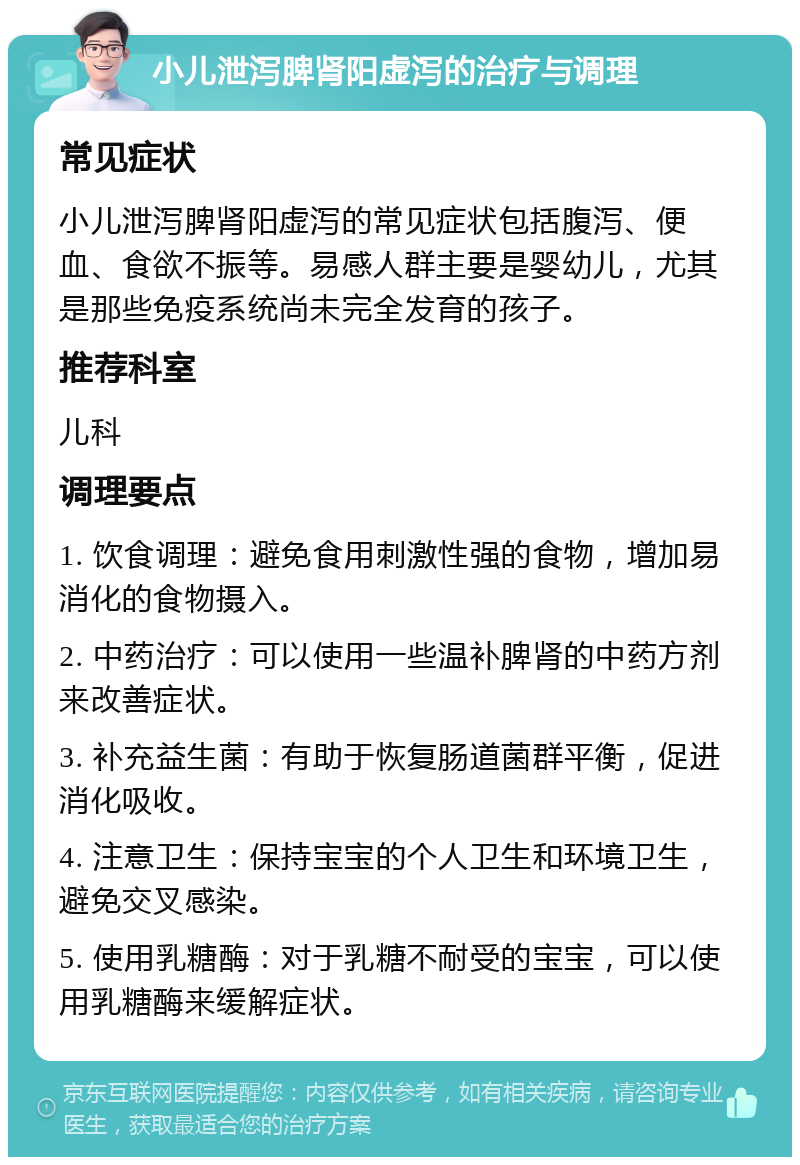 小儿泄泻脾肾阳虚泻的治疗与调理 常见症状 小儿泄泻脾肾阳虚泻的常见症状包括腹泻、便血、食欲不振等。易感人群主要是婴幼儿，尤其是那些免疫系统尚未完全发育的孩子。 推荐科室 儿科 调理要点 1. 饮食调理：避免食用刺激性强的食物，增加易消化的食物摄入。 2. 中药治疗：可以使用一些温补脾肾的中药方剂来改善症状。 3. 补充益生菌：有助于恢复肠道菌群平衡，促进消化吸收。 4. 注意卫生：保持宝宝的个人卫生和环境卫生，避免交叉感染。 5. 使用乳糖酶：对于乳糖不耐受的宝宝，可以使用乳糖酶来缓解症状。