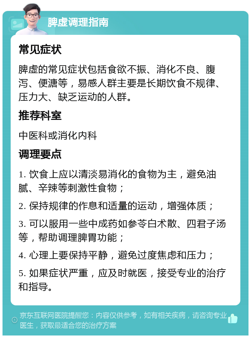 脾虚调理指南 常见症状 脾虚的常见症状包括食欲不振、消化不良、腹泻、便溏等，易感人群主要是长期饮食不规律、压力大、缺乏运动的人群。 推荐科室 中医科或消化内科 调理要点 1. 饮食上应以清淡易消化的食物为主，避免油腻、辛辣等刺激性食物； 2. 保持规律的作息和适量的运动，增强体质； 3. 可以服用一些中成药如参苓白术散、四君子汤等，帮助调理脾胃功能； 4. 心理上要保持平静，避免过度焦虑和压力； 5. 如果症状严重，应及时就医，接受专业的治疗和指导。