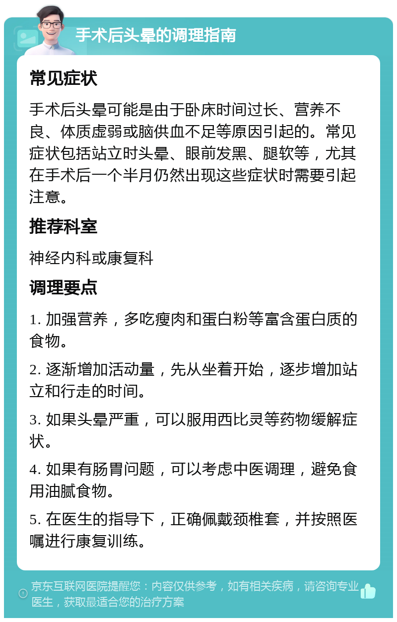 手术后头晕的调理指南 常见症状 手术后头晕可能是由于卧床时间过长、营养不良、体质虚弱或脑供血不足等原因引起的。常见症状包括站立时头晕、眼前发黑、腿软等，尤其在手术后一个半月仍然出现这些症状时需要引起注意。 推荐科室 神经内科或康复科 调理要点 1. 加强营养，多吃瘦肉和蛋白粉等富含蛋白质的食物。 2. 逐渐增加活动量，先从坐着开始，逐步增加站立和行走的时间。 3. 如果头晕严重，可以服用西比灵等药物缓解症状。 4. 如果有肠胃问题，可以考虑中医调理，避免食用油腻食物。 5. 在医生的指导下，正确佩戴颈椎套，并按照医嘱进行康复训练。