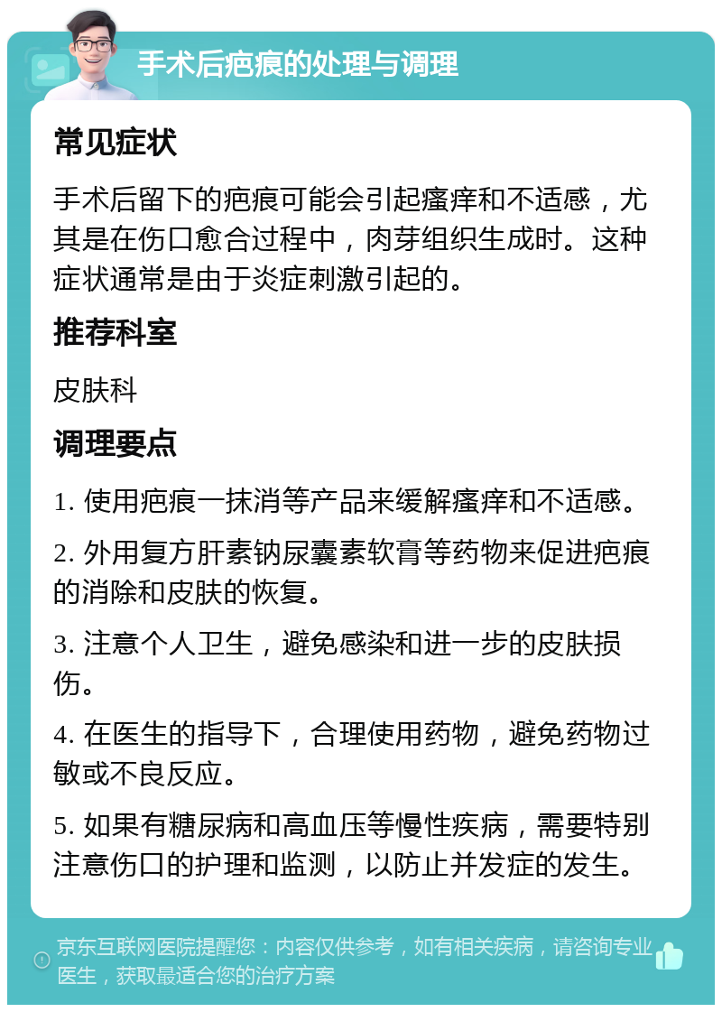 手术后疤痕的处理与调理 常见症状 手术后留下的疤痕可能会引起瘙痒和不适感，尤其是在伤口愈合过程中，肉芽组织生成时。这种症状通常是由于炎症刺激引起的。 推荐科室 皮肤科 调理要点 1. 使用疤痕一抹消等产品来缓解瘙痒和不适感。 2. 外用复方肝素钠尿囊素软膏等药物来促进疤痕的消除和皮肤的恢复。 3. 注意个人卫生，避免感染和进一步的皮肤损伤。 4. 在医生的指导下，合理使用药物，避免药物过敏或不良反应。 5. 如果有糖尿病和高血压等慢性疾病，需要特别注意伤口的护理和监测，以防止并发症的发生。