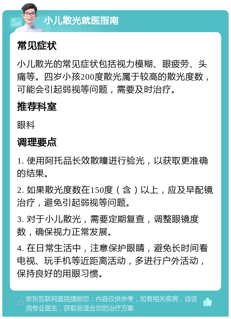 小儿散光就医指南 常见症状 小儿散光的常见症状包括视力模糊、眼疲劳、头痛等。四岁小孩200度散光属于较高的散光度数，可能会引起弱视等问题，需要及时治疗。 推荐科室 眼科 调理要点 1. 使用阿托品长效散瞳进行验光，以获取更准确的结果。 2. 如果散光度数在150度（含）以上，应及早配镜治疗，避免引起弱视等问题。 3. 对于小儿散光，需要定期复查，调整眼镜度数，确保视力正常发展。 4. 在日常生活中，注意保护眼睛，避免长时间看电视、玩手机等近距离活动，多进行户外活动，保持良好的用眼习惯。