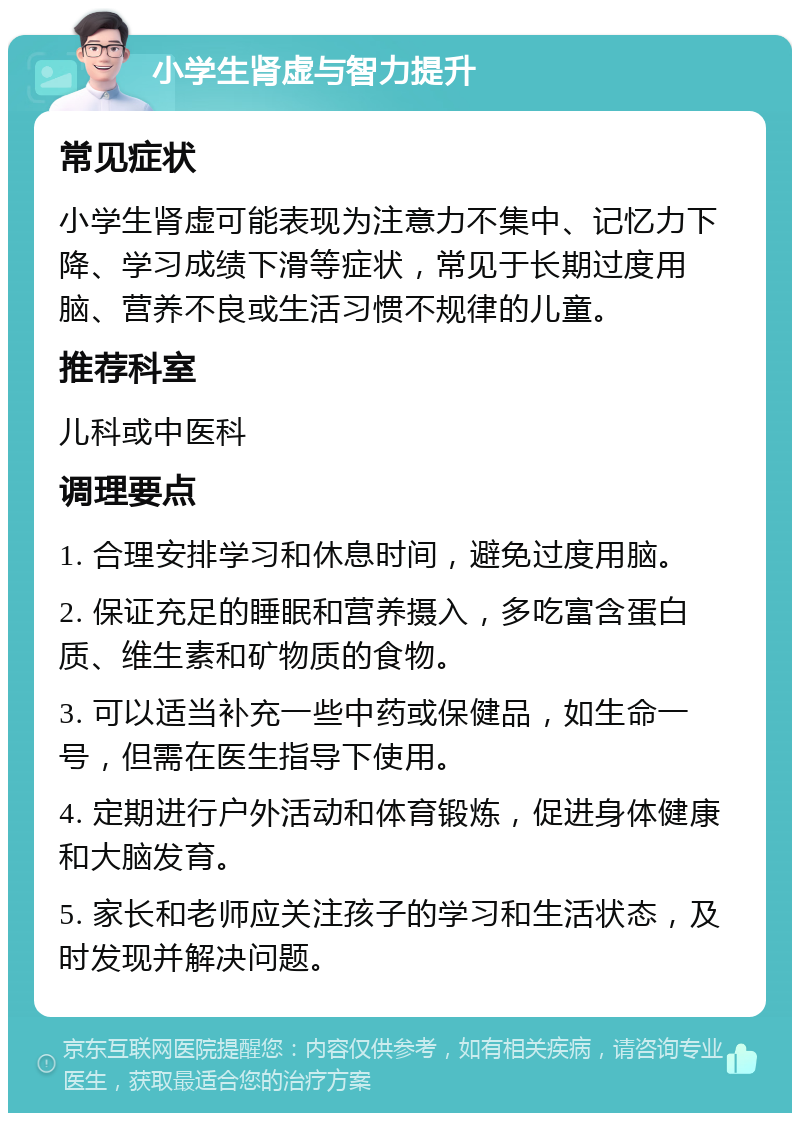 小学生肾虚与智力提升 常见症状 小学生肾虚可能表现为注意力不集中、记忆力下降、学习成绩下滑等症状，常见于长期过度用脑、营养不良或生活习惯不规律的儿童。 推荐科室 儿科或中医科 调理要点 1. 合理安排学习和休息时间，避免过度用脑。 2. 保证充足的睡眠和营养摄入，多吃富含蛋白质、维生素和矿物质的食物。 3. 可以适当补充一些中药或保健品，如生命一号，但需在医生指导下使用。 4. 定期进行户外活动和体育锻炼，促进身体健康和大脑发育。 5. 家长和老师应关注孩子的学习和生活状态，及时发现并解决问题。