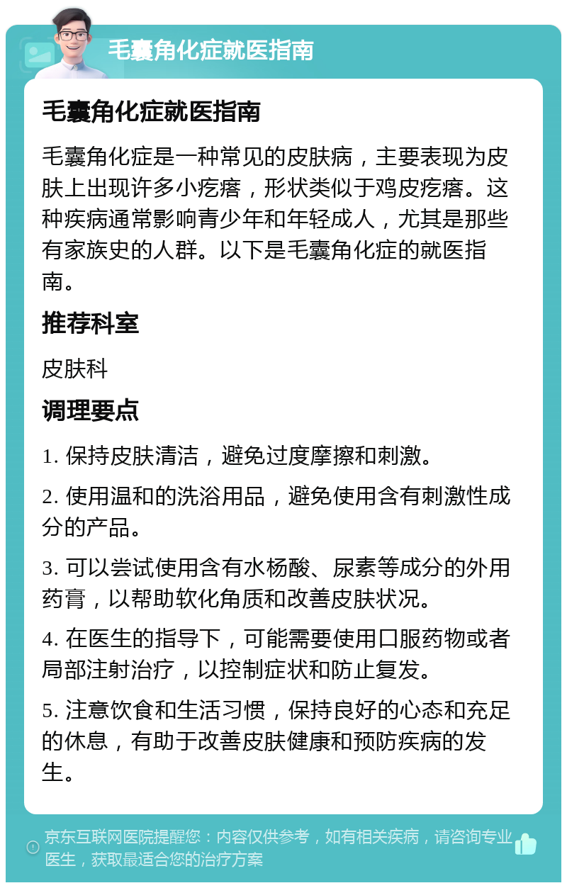 毛囊角化症就医指南 毛囊角化症就医指南 毛囊角化症是一种常见的皮肤病，主要表现为皮肤上出现许多小疙瘩，形状类似于鸡皮疙瘩。这种疾病通常影响青少年和年轻成人，尤其是那些有家族史的人群。以下是毛囊角化症的就医指南。 推荐科室 皮肤科 调理要点 1. 保持皮肤清洁，避免过度摩擦和刺激。 2. 使用温和的洗浴用品，避免使用含有刺激性成分的产品。 3. 可以尝试使用含有水杨酸、尿素等成分的外用药膏，以帮助软化角质和改善皮肤状况。 4. 在医生的指导下，可能需要使用口服药物或者局部注射治疗，以控制症状和防止复发。 5. 注意饮食和生活习惯，保持良好的心态和充足的休息，有助于改善皮肤健康和预防疾病的发生。