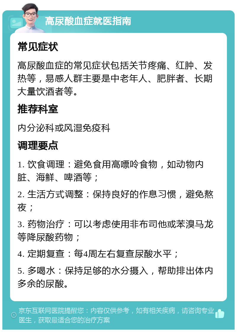 高尿酸血症就医指南 常见症状 高尿酸血症的常见症状包括关节疼痛、红肿、发热等，易感人群主要是中老年人、肥胖者、长期大量饮酒者等。 推荐科室 内分泌科或风湿免疫科 调理要点 1. 饮食调理：避免食用高嘌呤食物，如动物内脏、海鲜、啤酒等； 2. 生活方式调整：保持良好的作息习惯，避免熬夜； 3. 药物治疗：可以考虑使用非布司他或苯溴马龙等降尿酸药物； 4. 定期复查：每4周左右复查尿酸水平； 5. 多喝水：保持足够的水分摄入，帮助排出体内多余的尿酸。