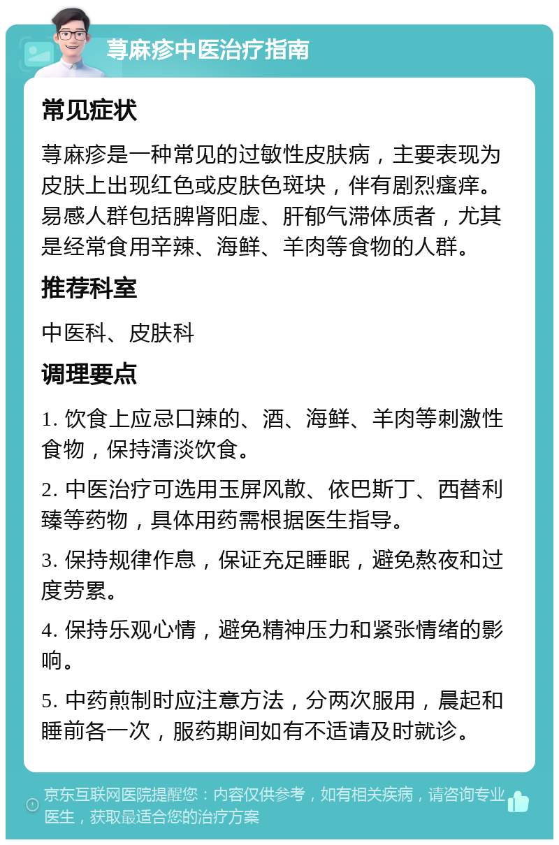 荨麻疹中医治疗指南 常见症状 荨麻疹是一种常见的过敏性皮肤病，主要表现为皮肤上出现红色或皮肤色斑块，伴有剧烈瘙痒。易感人群包括脾肾阳虚、肝郁气滞体质者，尤其是经常食用辛辣、海鲜、羊肉等食物的人群。 推荐科室 中医科、皮肤科 调理要点 1. 饮食上应忌口辣的、酒、海鲜、羊肉等刺激性食物，保持清淡饮食。 2. 中医治疗可选用玉屏风散、依巴斯丁、西替利臻等药物，具体用药需根据医生指导。 3. 保持规律作息，保证充足睡眠，避免熬夜和过度劳累。 4. 保持乐观心情，避免精神压力和紧张情绪的影响。 5. 中药煎制时应注意方法，分两次服用，晨起和睡前各一次，服药期间如有不适请及时就诊。