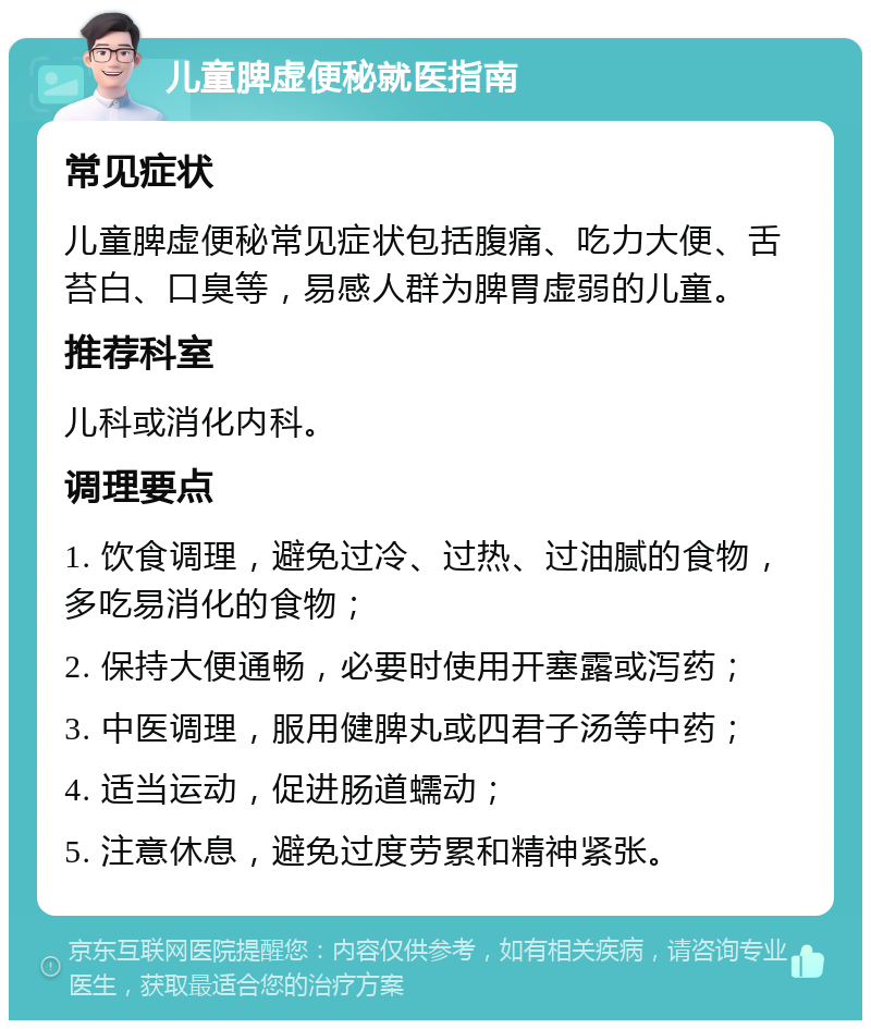 儿童脾虚便秘就医指南 常见症状 儿童脾虚便秘常见症状包括腹痛、吃力大便、舌苔白、口臭等，易感人群为脾胃虚弱的儿童。 推荐科室 儿科或消化内科。 调理要点 1. 饮食调理，避免过冷、过热、过油腻的食物，多吃易消化的食物； 2. 保持大便通畅，必要时使用开塞露或泻药； 3. 中医调理，服用健脾丸或四君子汤等中药； 4. 适当运动，促进肠道蠕动； 5. 注意休息，避免过度劳累和精神紧张。