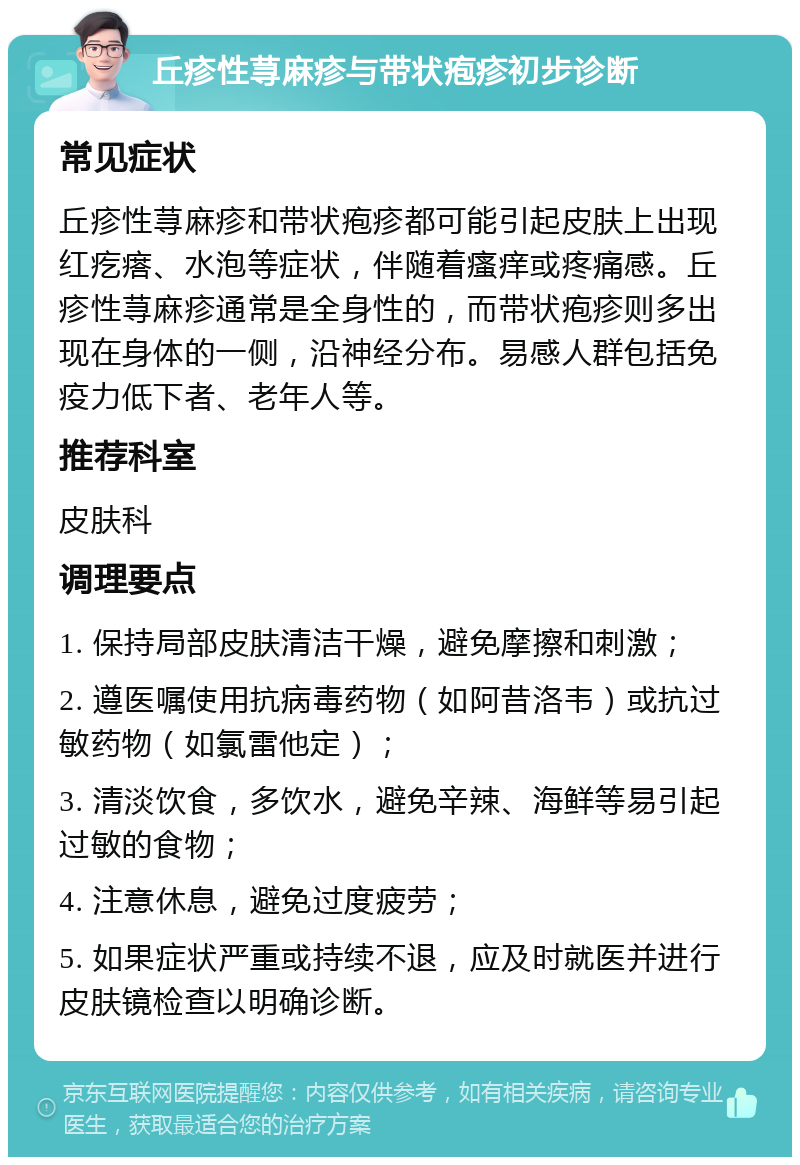 丘疹性荨麻疹与带状疱疹初步诊断 常见症状 丘疹性荨麻疹和带状疱疹都可能引起皮肤上出现红疙瘩、水泡等症状，伴随着瘙痒或疼痛感。丘疹性荨麻疹通常是全身性的，而带状疱疹则多出现在身体的一侧，沿神经分布。易感人群包括免疫力低下者、老年人等。 推荐科室 皮肤科 调理要点 1. 保持局部皮肤清洁干燥，避免摩擦和刺激； 2. 遵医嘱使用抗病毒药物（如阿昔洛韦）或抗过敏药物（如氯雷他定）； 3. 清淡饮食，多饮水，避免辛辣、海鲜等易引起过敏的食物； 4. 注意休息，避免过度疲劳； 5. 如果症状严重或持续不退，应及时就医并进行皮肤镜检查以明确诊断。