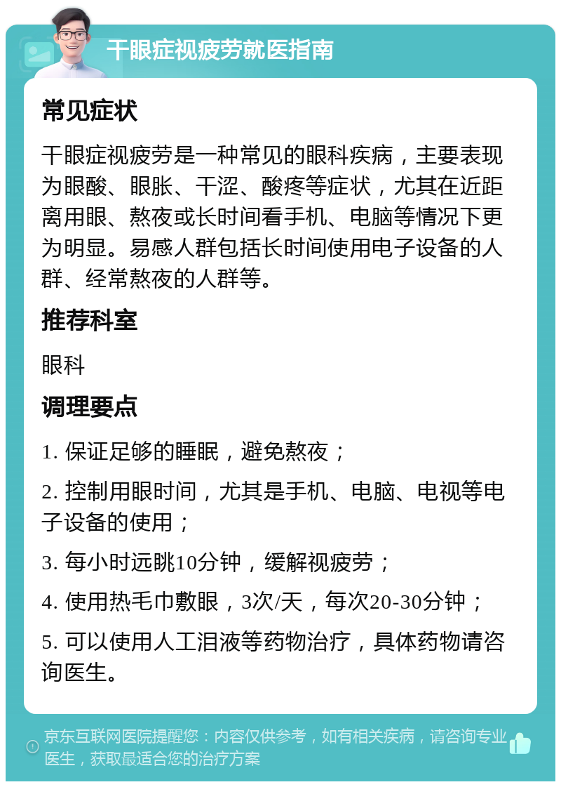 干眼症视疲劳就医指南 常见症状 干眼症视疲劳是一种常见的眼科疾病，主要表现为眼酸、眼胀、干涩、酸疼等症状，尤其在近距离用眼、熬夜或长时间看手机、电脑等情况下更为明显。易感人群包括长时间使用电子设备的人群、经常熬夜的人群等。 推荐科室 眼科 调理要点 1. 保证足够的睡眠，避免熬夜； 2. 控制用眼时间，尤其是手机、电脑、电视等电子设备的使用； 3. 每小时远眺10分钟，缓解视疲劳； 4. 使用热毛巾敷眼，3次/天，每次20-30分钟； 5. 可以使用人工泪液等药物治疗，具体药物请咨询医生。